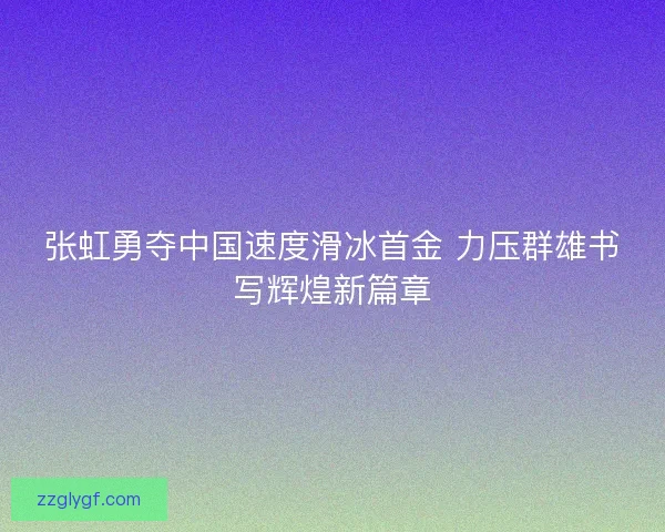 张虹勇夺中国速度滑冰首金 力压群雄书写辉煌新篇章