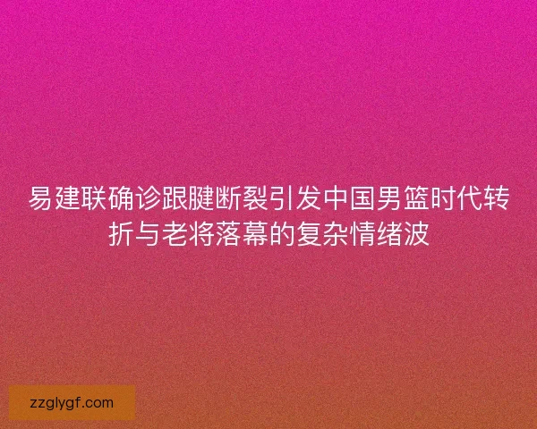 易建联确诊跟腱断裂引发中国男篮时代转折与老将落幕的复杂情绪波