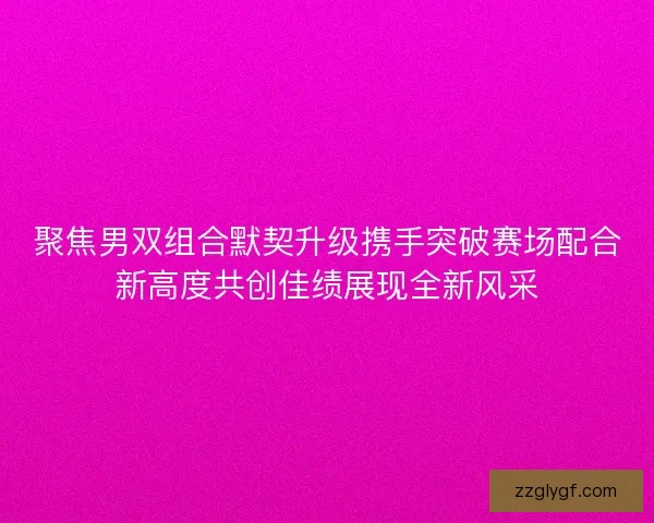 聚焦男双组合默契升级携手突破赛场配合新高度共创佳绩展现全新风采